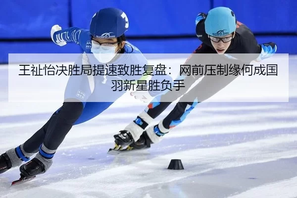 王祉怡决胜局提速致胜复盘：网前压制缘何成国羽新星胜负手